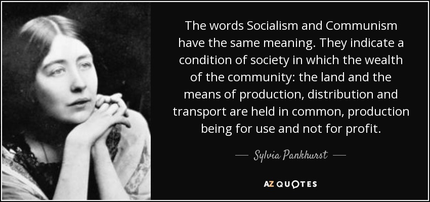 The words Socialism and Communism have the same meaning. They indicate a condition of society in which the wealth of the community: the land and the means of production, distribution and transport are held in common, production being for use and not for profit. - Sylvia Pankhurst