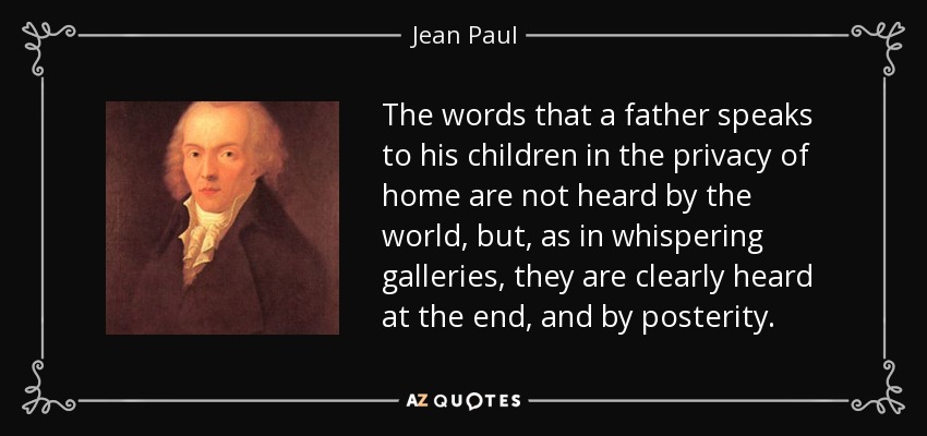 The words that a father speaks to his children in the privacy of home are not heard by the world, but, as in whispering galleries, they are clearly heard at the end, and by posterity. - Jean Paul