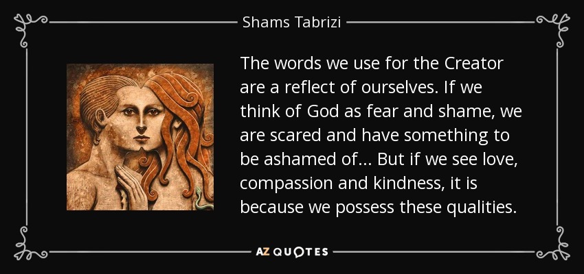 The words we use for the Creator are a reflect of ourselves. If we think of God as fear and shame, we are scared and have something to be ashamed of ... But if we see love, compassion and kindness, it is because we possess these qualities. - Shams Tabrizi