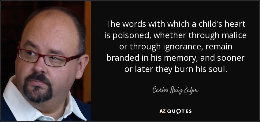 The words with which a child's heart is poisoned, whether through malice or through ignorance, remain branded in his memory, and sooner or later they burn his soul. - Carlos Ruiz Zafon