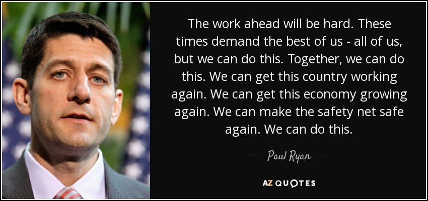 The work ahead will be hard. These times demand the best of us - all of us, but we can do this. Together, we can do this. We can get this country working again. We can get this economy growing again. We can make the safety net safe again. We can do this. - Paul Ryan