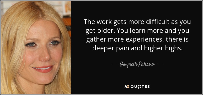 The work gets more difficult as you get older. You learn more and you gather more experiences, there is deeper pain and higher highs. - Gwyneth Paltrow