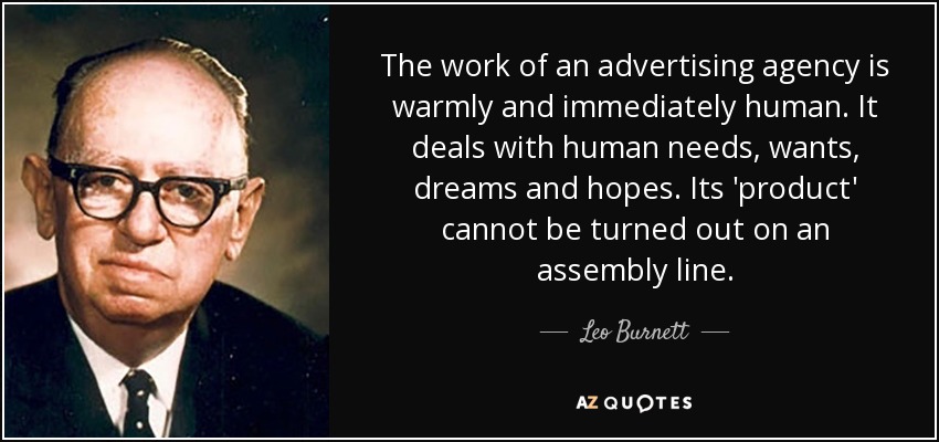 The work of an advertising agency is warmly and immediately human. It deals with human needs, wants, dreams and hopes. Its 'product' cannot be turned out on an assembly line. - Leo Burnett
