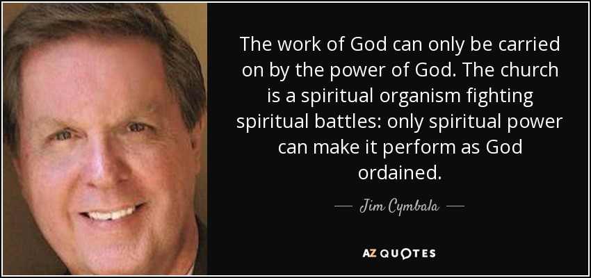 The work of God can only be carried on by the power of God. The church is a spiritual organism fighting spiritual battles: only spiritual power can make it perform as God ordained. - Jim Cymbala
