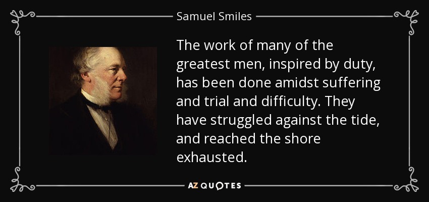 The work of many of the greatest men, inspired by duty, has been done amidst suffering and trial and difficulty. They have struggled against the tide, and reached the shore exhausted. - Samuel Smiles