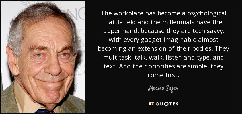 The workplace has become a psychological battlefield and the millennials have the upper hand, because they are tech savvy, with every gadget imaginable almost becoming an extension of their bodies. They multitask, talk, walk, listen and type, and text. And their priorities are simple: they come first. - Morley Safer