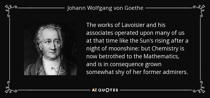 The works of Lavoisier and his associates operated upon many of us at that time like the Sun's rising after a night of moonshine: but Chemistry is now betrothed to the Mathematics, and is in consequence grown somewhat shy of her former admirers. - Johann Wolfgang von Goethe