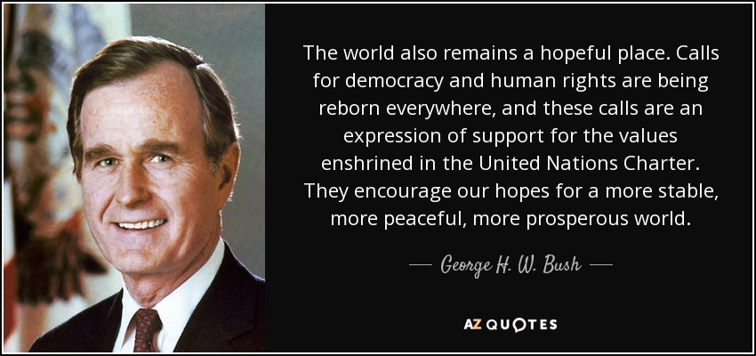 The world also remains a hopeful place. Calls for democracy and human rights are being reborn everywhere, and these calls are an expression of support for the values enshrined in the United Nations Charter. They encourage our hopes for a more stable, more peaceful, more prosperous world. - George H. W. Bush