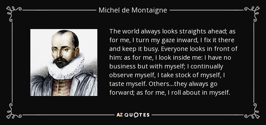 The world always looks straights ahead; as for me, I turn my gaze inward, I fix it there and keep it busy. Everyone looks in front of him: as for me, I look inside me: I have no business but with myself; I continually observe myself, I take stock of myself, I taste myself. Others...they always go forward; as for me, I roll about in myself. - Michel de Montaigne