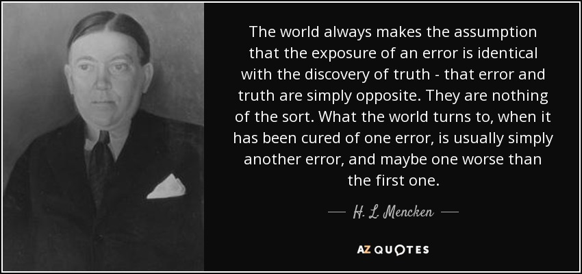 The world always makes the assumption that the exposure of an error is identical with the discovery of truth - that error and truth are simply opposite. They are nothing of the sort. What the world turns to, when it has been cured of one error, is usually simply another error, and maybe one worse than the first one. - H. L. Mencken