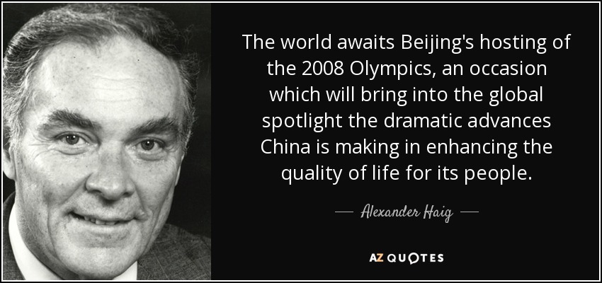 The world awaits Beijing's hosting of the 2008 Olympics, an occasion which will bring into the global spotlight the dramatic advances China is making in enhancing the quality of life for its people. - Alexander Haig