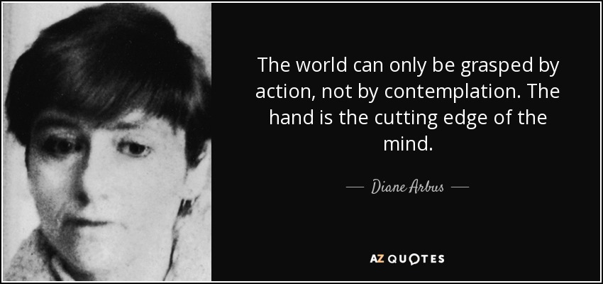 The world can only be grasped by action, not by contemplation. The hand is the cutting edge of the mind. - Diane Arbus