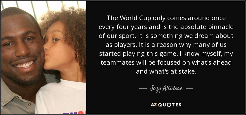 The World Cup only comes around once every four years and is the absolute pinnacle of our sport. It is something we dream about as players. It is a reason why many of us started playing this game. I know myself, my teammates will be focused on what's ahead and what's at stake. - Jozy Altidore