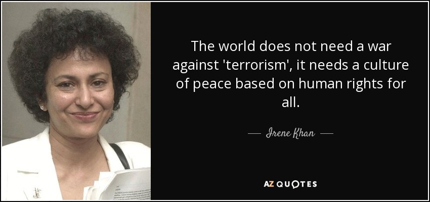 The world does not need a war against 'terrorism', it needs a culture of peace based on human rights for all. - Irene Khan