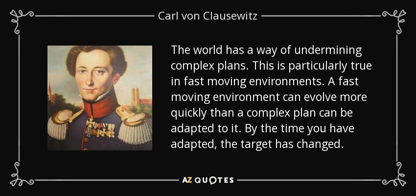 The world has a way of undermining complex plans. This is particularly true in fast moving environments. A fast moving environment can evolve more quickly than a complex plan can be adapted to it. By the time you have adapted, the target has changed. - Carl von Clausewitz
