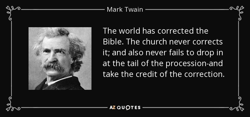 The world has corrected the Bible. The church never corrects it; and also never fails to drop in at the tail of the procession-and take the credit of the correction. - Mark Twain