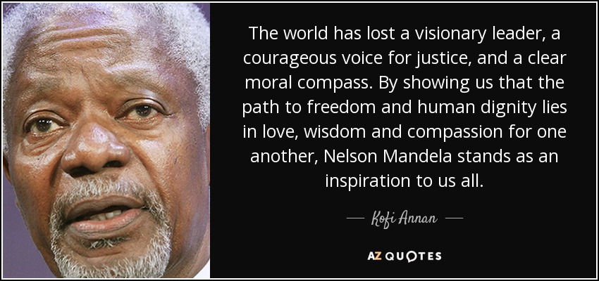 The world has lost a visionary leader, a courageous voice for justice, and a clear moral compass. By showing us that the path to freedom and human dignity lies in love, wisdom and compassion for one another, Nelson Mandela stands as an inspiration to us all. - Kofi Annan
