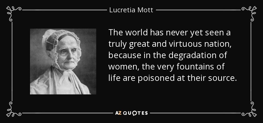 The world has never yet seen a truly great and virtuous nation, because in the degradation of women, the very fountains of life are poisoned at their source. - Lucretia Mott