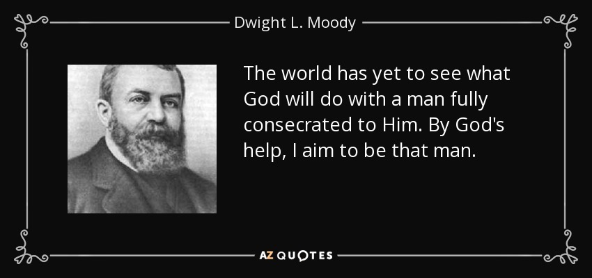 The world has yet to see what God will do with a man fully consecrated to Him. By God's help, I aim to be that man. - Dwight L. Moody