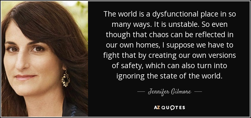 The world is a dysfunctional place in so many ways. It is unstable. So even though that chaos can be reflected in our own homes, I suppose we have to fight that by creating our own versions of safety, which can also turn into ignoring the state of the world. - Jennifer Gilmore