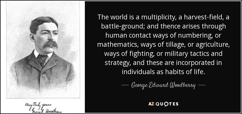 The world is a multiplicity, a harvest-field, a battle-ground; and thence arises through human contact ways of numbering, or mathematics, ways of tillage, or agriculture, ways of fighting, or military tactics and strategy, and these are incorporated in individuals as habits of life. - George Edward Woodberry