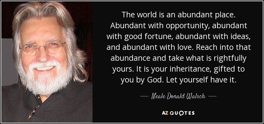 The world is an abundant place. Abundant with opportunity, abundant with good fortune, abundant with ideas, and abundant with love. Reach into that abundance and take what is rightfully yours. It is your inheritance, gifted to you by God. Let yourself have it. - Neale Donald Walsch