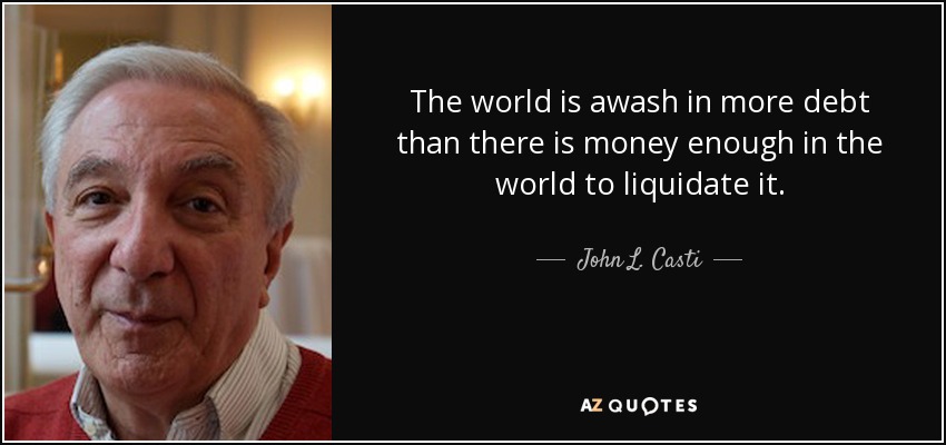 The world is awash in more debt than there is money enough in the world to liquidate it. - John L. Casti