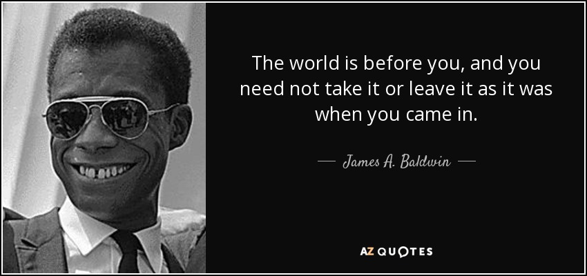 The world is before you, and you need not take it or leave it as it was when you came in. - James A. Baldwin
