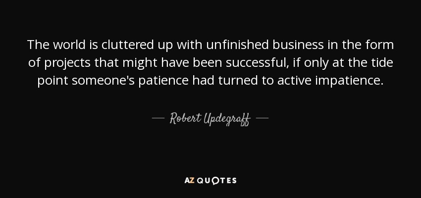 The world is cluttered up with unfinished business in the form of projects that might have been successful, if only at the tide point someone's patience had turned to active impatience. - Robert Updegraff