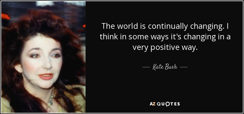 The world is continually changing. I think in some ways it's changing in a very positive way. - Kate Bush