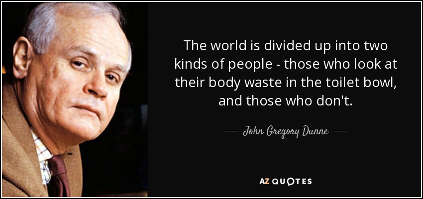 The world is divided up into two kinds of people - those who look at their body waste in the toilet bowl, and those who don't. - John Gregory Dunne