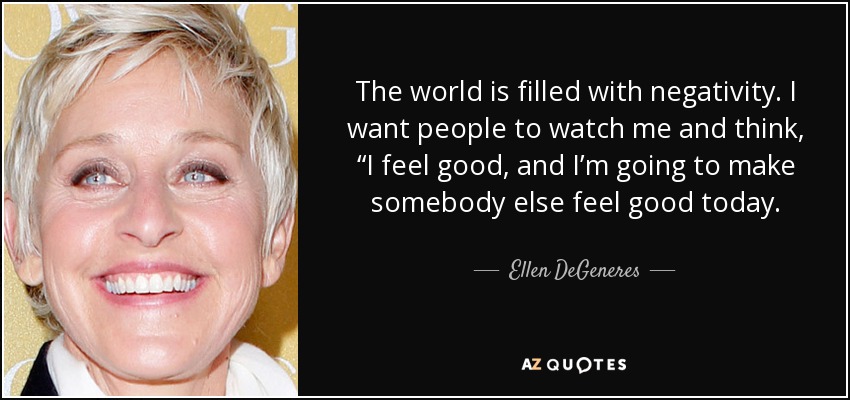 The world is filled with negativity. I want people to watch me and think, “I feel good, and I’m going to make somebody else feel good today. - Ellen DeGeneres