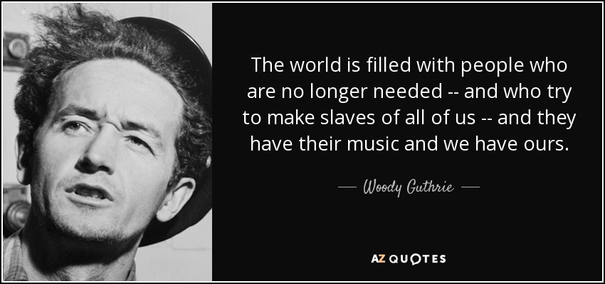 The world is filled with people who are no longer needed -- and who try to make slaves of all of us -- and they have their music and we have ours. - Woody Guthrie