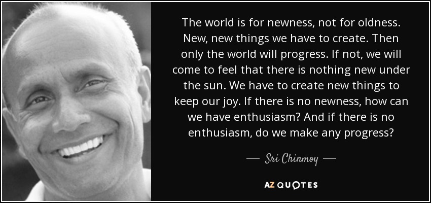 The world is for newness, not for oldness. New, new things we have to create. Then only the world will progress. If not, we will come to feel that there is nothing new under the sun. We have to create new things to keep our joy. If there is no newness, how can we have enthusiasm? And if there is no enthusiasm, do we make any progress? - Sri Chinmoy