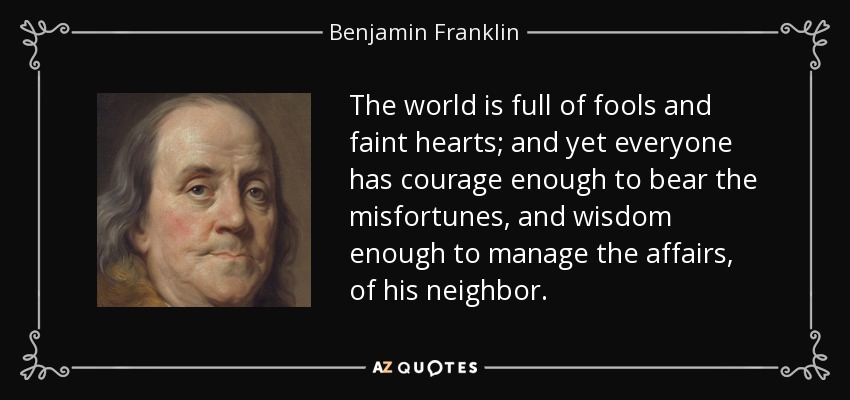 The world is full of fools and faint hearts; and yet everyone has courage enough to bear the misfortunes, and wisdom enough to manage the affairs, of his neighbor. - Benjamin Franklin