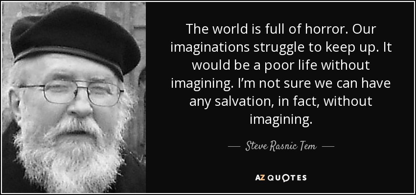 The world is full of horror. Our imaginations struggle to keep up. It would be a poor life without imagining. I’m not sure we can have any salvation, in fact, without imagining. - Steve Rasnic Tem