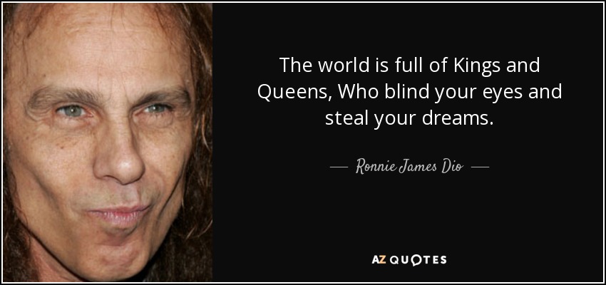 The world is full of Kings and Queens, Who blind your eyes and steal your dreams. - Ronnie James Dio