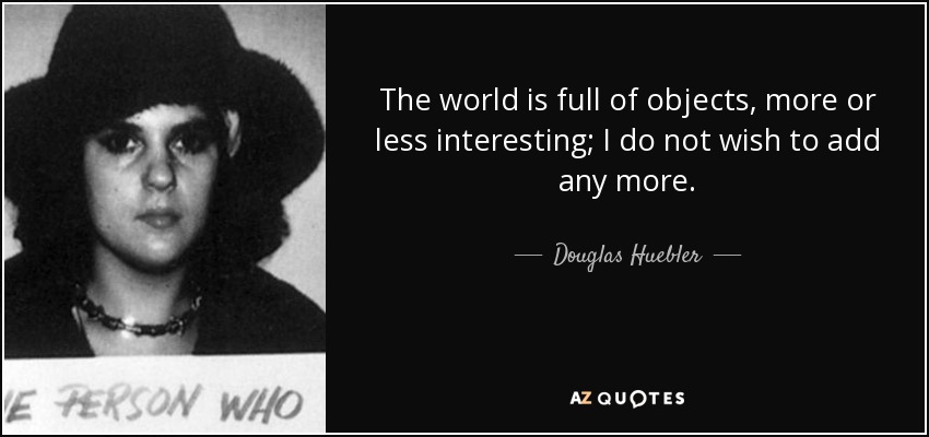 The world is full of objects, more or less interesting; I do not wish to add any more. - Douglas Huebler