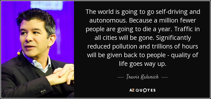 The world is going to go self-driving and autonomous. Because a million fewer people are going to die a year. Traffic in all cities will be gone. Significantly reduced pollution and trillions of hours will be given back to people - quality of life goes way up. - Travis Kalanick