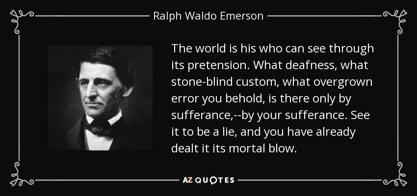 The world is his who can see through its pretension. What deafness, what stone-blind custom, what overgrown error you behold, is there only by sufferance,--by your sufferance. See it to be a lie, and you have already dealt it its mortal blow. - Ralph Waldo Emerson