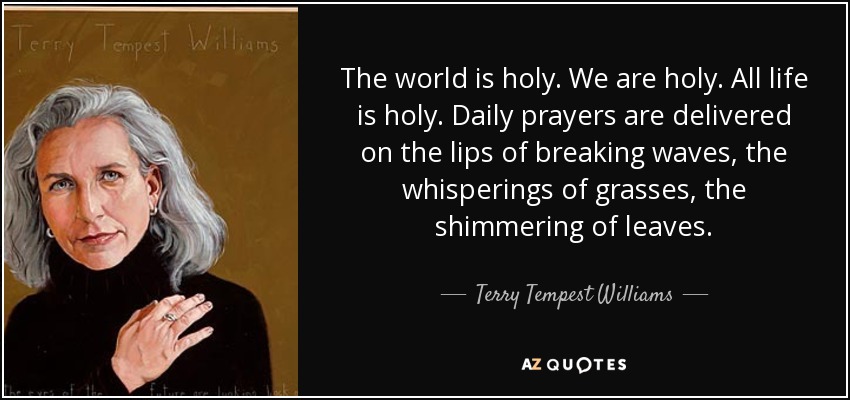 The world is holy. We are holy. All life is holy. Daily prayers are delivered on the lips of breaking waves, the whisperings of grasses, the shimmering of leaves. - Terry Tempest Williams