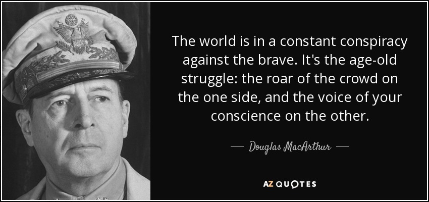 The world is in a constant conspiracy against the brave. It's the age-old struggle: the roar of the crowd on the one side, and the voice of your conscience on the other. - Douglas MacArthur