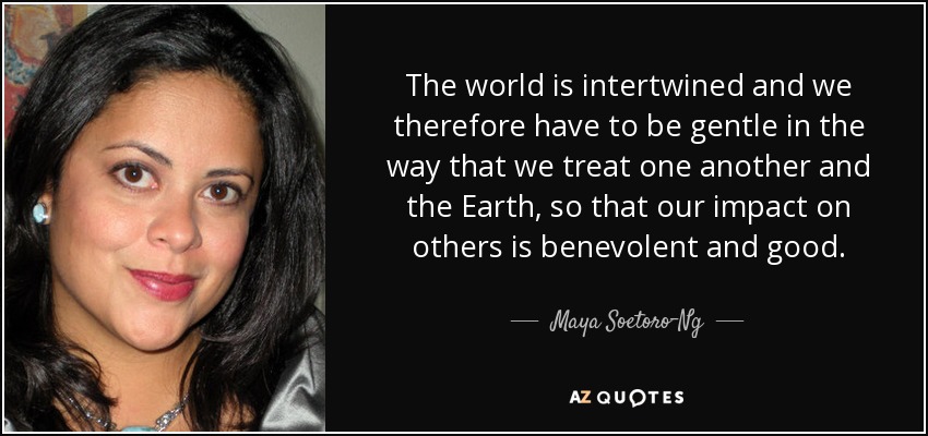The world is intertwined and we therefore have to be gentle in the way that we treat one another and the Earth, so that our impact on others is benevolent and good. - Maya Soetoro-Ng