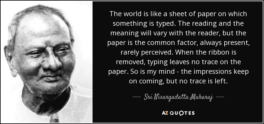 The world is like a sheet of paper on which something is typed. The reading and the meaning will vary with the reader, but the paper is the common factor, always present, rarely perceived. When the ribbon is removed, typing leaves no trace on the paper. So is my mind - the impressions keep on coming, but no trace is left. - Sri Nisargadatta Maharaj