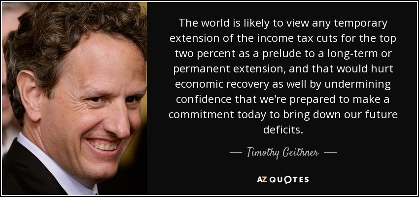 The world is likely to view any temporary extension of the income tax cuts for the top two percent as a prelude to a long-term or permanent extension, and that would hurt economic recovery as well by undermining confidence that we're prepared to make a commitment today to bring down our future deficits. - Timothy Geithner