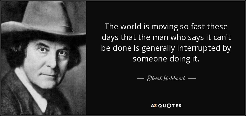 The world is moving so fast these days that the man who says it can't be done is generally interrupted by someone doing it. - Elbert Hubbard