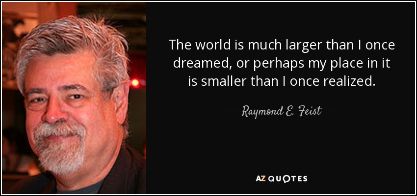 The world is much larger than I once dreamed, or perhaps my place in it is smaller than I once realized. - Raymond E. Feist