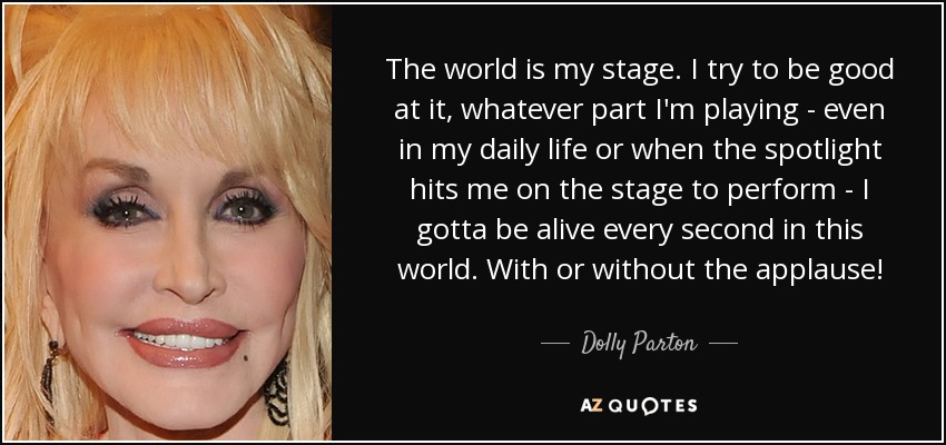 The world is my stage. I try to be good at it, whatever part I'm playing - even in my daily life or when the spotlight hits me on the stage to perform - I gotta be alive every second in this world. With or without the applause! - Dolly Parton