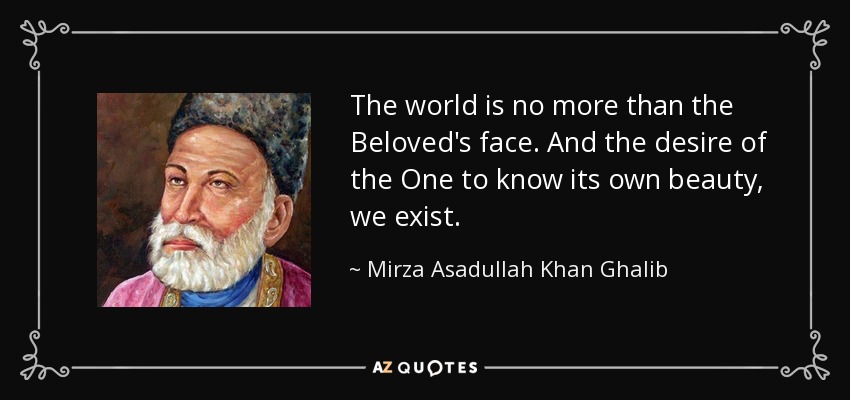 The world is no more than the Beloved's face. And the desire of the One to know its own beauty, we exist. - Mirza Asadullah Khan Ghalib