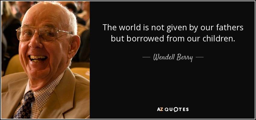 The world is not given by our fathers but borrowed from our children. - Wendell Berry